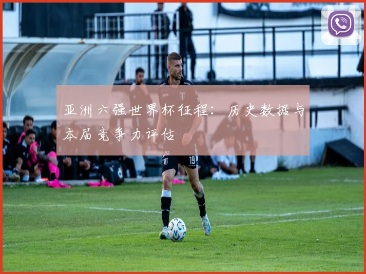 亚洲六强世界杯征程：历史数据与本届竞争力评估