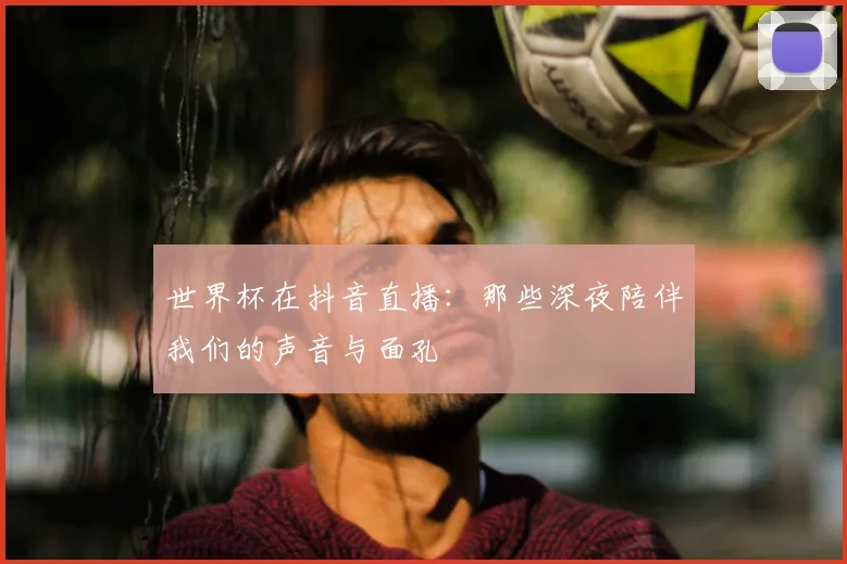 世界杯在抖音直播：那些深夜陪伴我们的声音与面孔