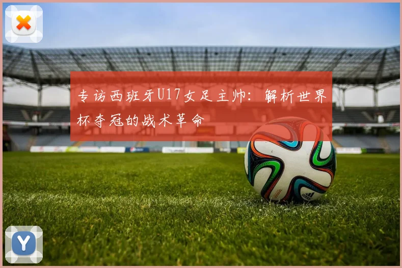 专访西班牙U17女足主帅：解析世界杯夺冠的战术革命