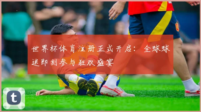 世界杯体育注册正式开启：全球球迷即刻参与狂欢盛宴