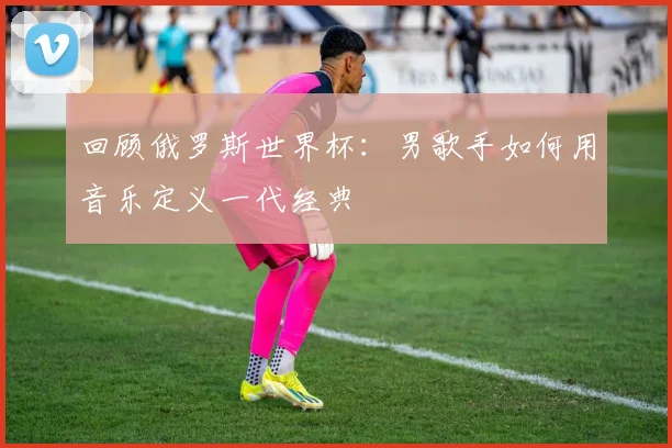 回顾俄罗斯世界杯：男歌手如何用音乐定义一代经典