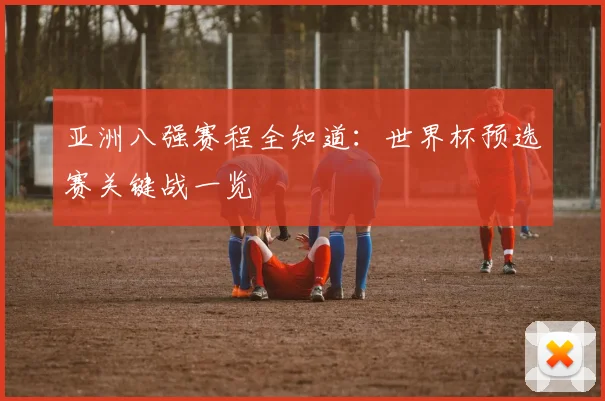 亚洲八强赛程全知道：世界杯预选赛关键战一览