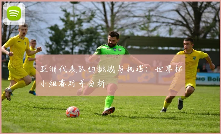 亚洲代表队的挑战与机遇：世界杯小组赛对手分析