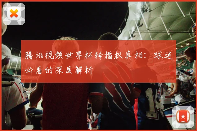 腾讯视频世界杯转播权真相：球迷必看的深度解析