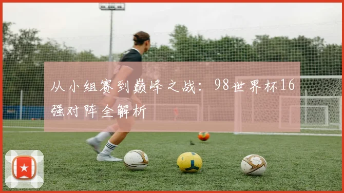 从小组赛到巅峰之战：98世界杯16强对阵全解析